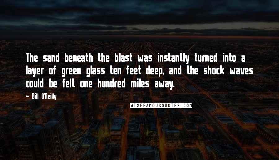 Bill O'Reilly Quotes: The sand beneath the blast was instantly turned into a layer of green glass ten feet deep, and the shock waves could be felt one hundred miles away.