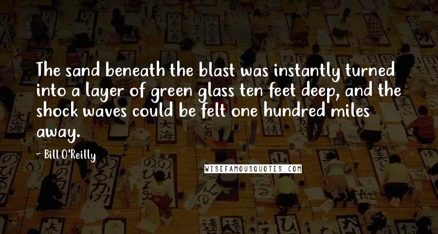 Bill O'Reilly Quotes: The sand beneath the blast was instantly turned into a layer of green glass ten feet deep, and the shock waves could be felt one hundred miles away.