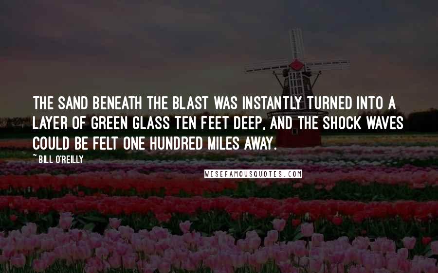 Bill O'Reilly Quotes: The sand beneath the blast was instantly turned into a layer of green glass ten feet deep, and the shock waves could be felt one hundred miles away.