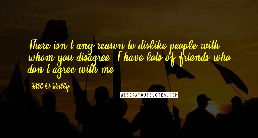 Bill O'Reilly Quotes: There isn't any reason to dislike people with whom you disagree. I have lots of friends who don't agree with me.