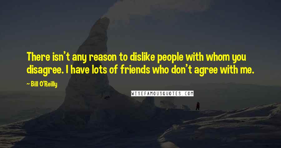 Bill O'Reilly Quotes: There isn't any reason to dislike people with whom you disagree. I have lots of friends who don't agree with me.