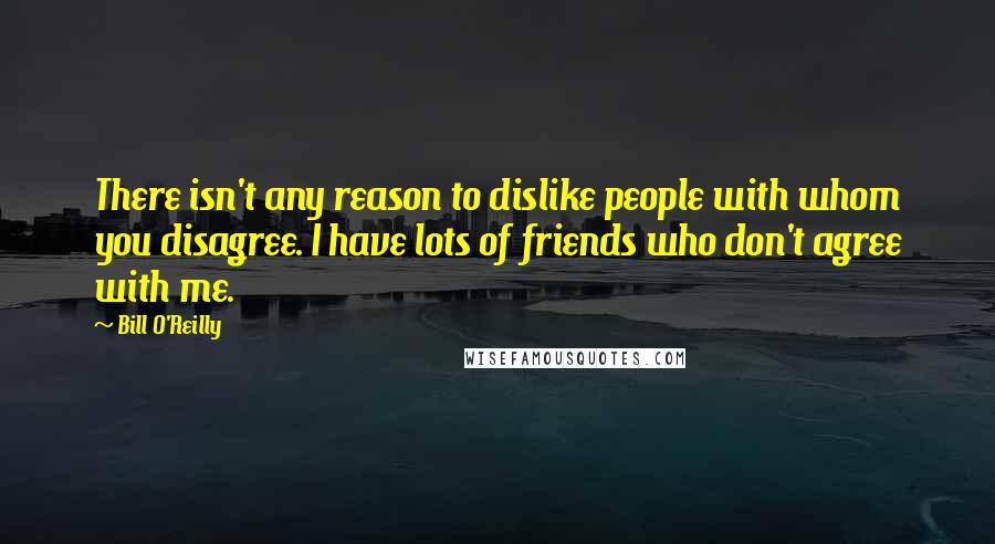 Bill O'Reilly Quotes: There isn't any reason to dislike people with whom you disagree. I have lots of friends who don't agree with me.