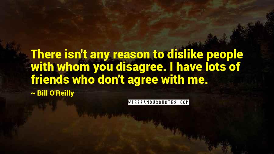 Bill O'Reilly Quotes: There isn't any reason to dislike people with whom you disagree. I have lots of friends who don't agree with me.