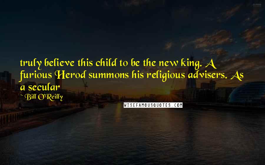 Bill O'Reilly Quotes: truly believe this child to be the new king. A furious Herod summons his religious advisers. As a secular