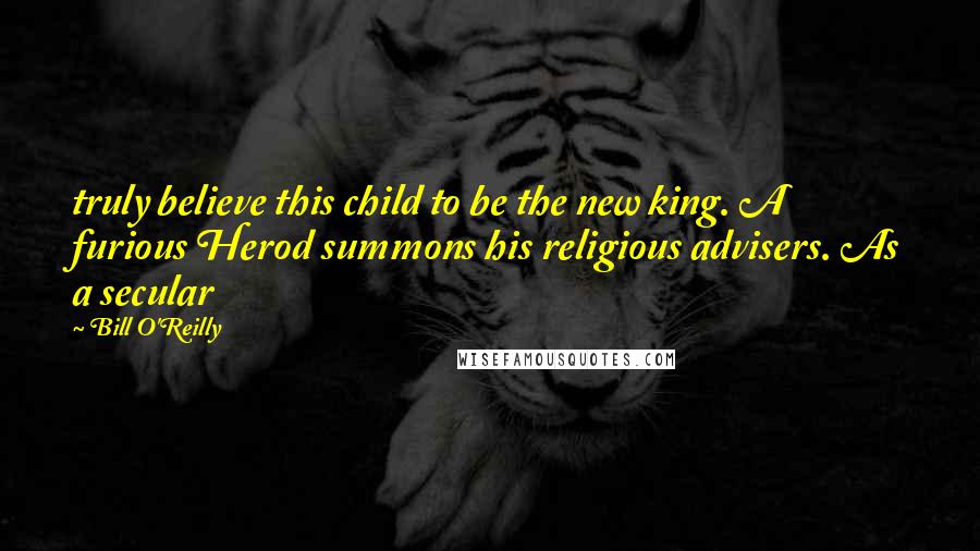 Bill O'Reilly Quotes: truly believe this child to be the new king. A furious Herod summons his religious advisers. As a secular