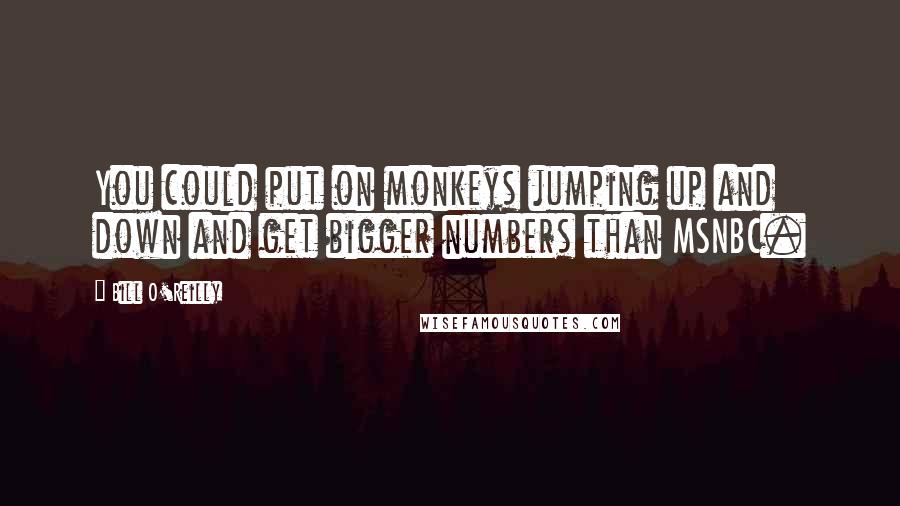 Bill O'Reilly Quotes: You could put on monkeys jumping up and down and get bigger numbers than MSNBC.