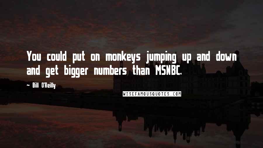 Bill O'Reilly Quotes: You could put on monkeys jumping up and down and get bigger numbers than MSNBC.