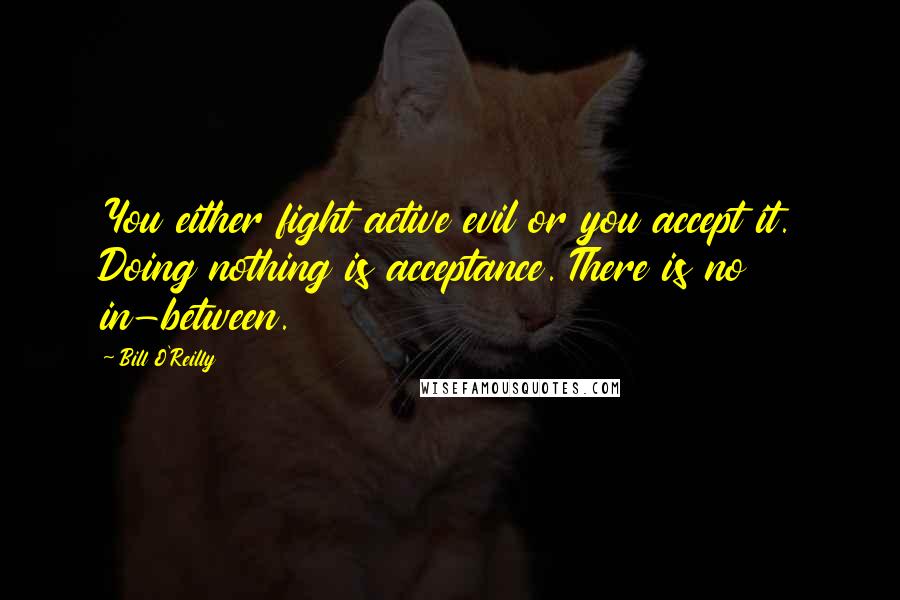 Bill O'Reilly Quotes: You either fight active evil or you accept it. Doing nothing is acceptance. There is no in-between.