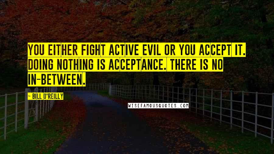 Bill O'Reilly Quotes: You either fight active evil or you accept it. Doing nothing is acceptance. There is no in-between.