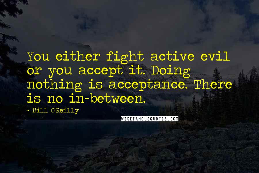 Bill O'Reilly Quotes: You either fight active evil or you accept it. Doing nothing is acceptance. There is no in-between.