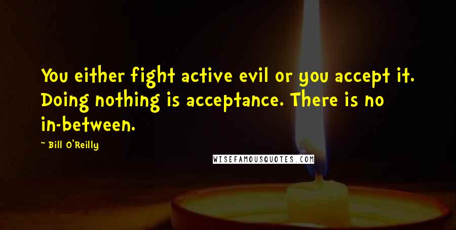 Bill O'Reilly Quotes: You either fight active evil or you accept it. Doing nothing is acceptance. There is no in-between.