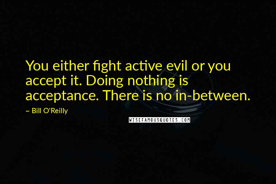 Bill O'Reilly Quotes: You either fight active evil or you accept it. Doing nothing is acceptance. There is no in-between.