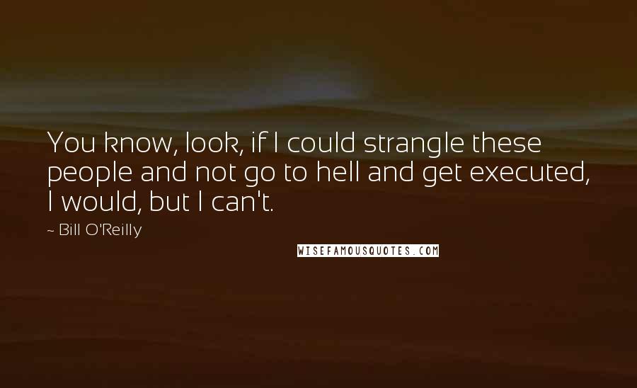 Bill O'Reilly Quotes: You know, look, if I could strangle these people and not go to hell and get executed, I would, but I can't.