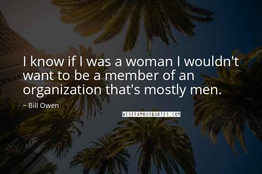 Bill Owen Quotes: I know if I was a woman I wouldn't want to be a member of an organization that's mostly men.