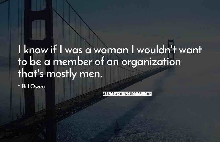 Bill Owen Quotes: I know if I was a woman I wouldn't want to be a member of an organization that's mostly men.