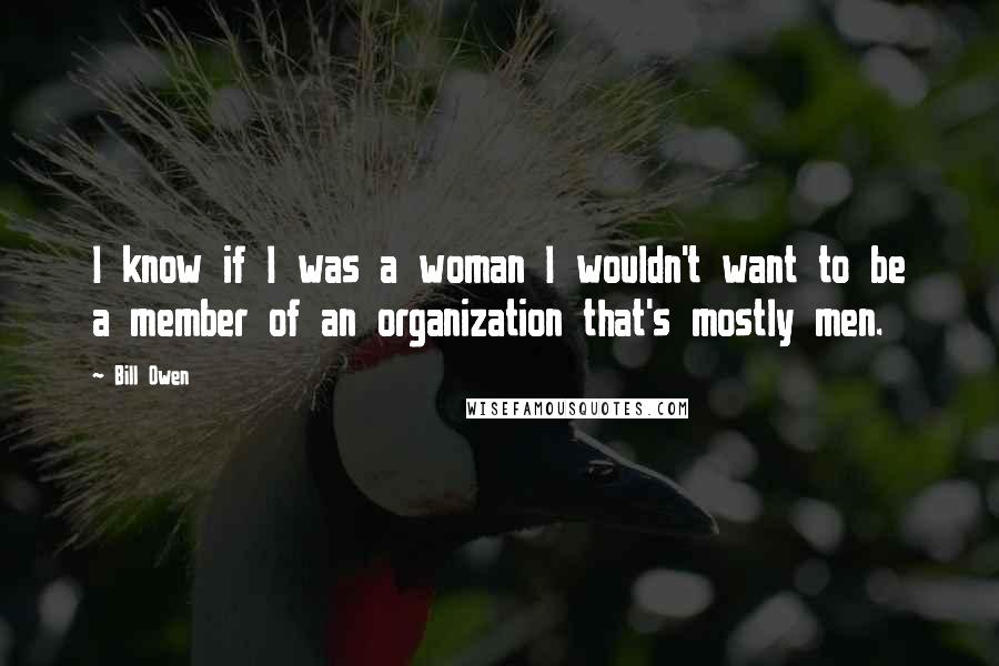 Bill Owen Quotes: I know if I was a woman I wouldn't want to be a member of an organization that's mostly men.