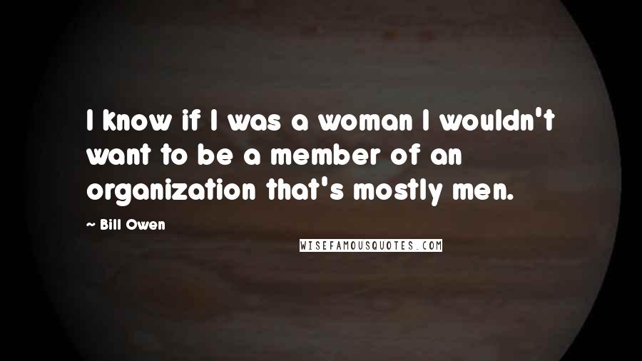 Bill Owen Quotes: I know if I was a woman I wouldn't want to be a member of an organization that's mostly men.