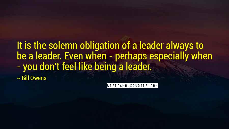 Bill Owens Quotes: It is the solemn obligation of a leader always to be a leader. Even when - perhaps especially when - you don't feel like being a leader.