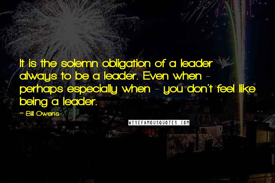 Bill Owens Quotes: It is the solemn obligation of a leader always to be a leader. Even when - perhaps especially when - you don't feel like being a leader.