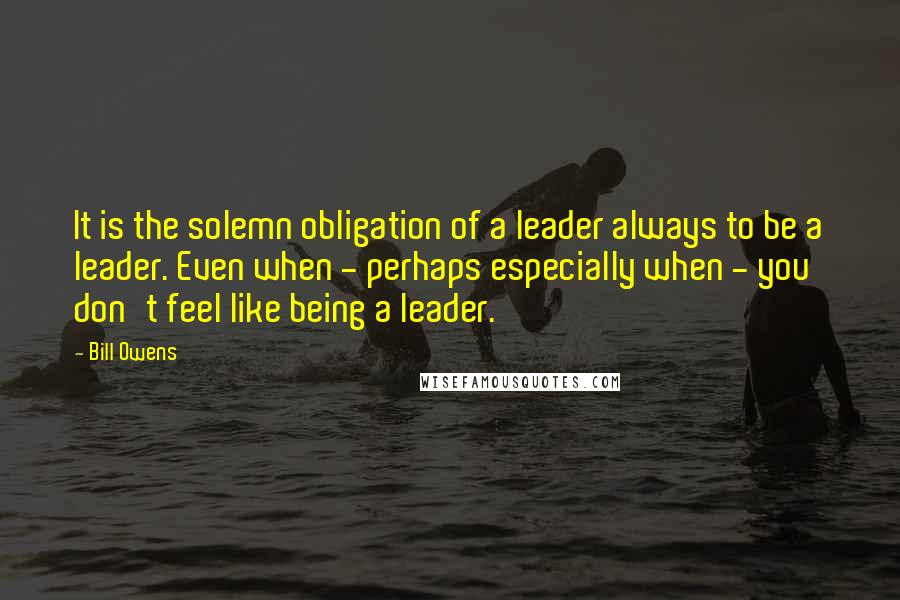 Bill Owens Quotes: It is the solemn obligation of a leader always to be a leader. Even when - perhaps especially when - you don't feel like being a leader.