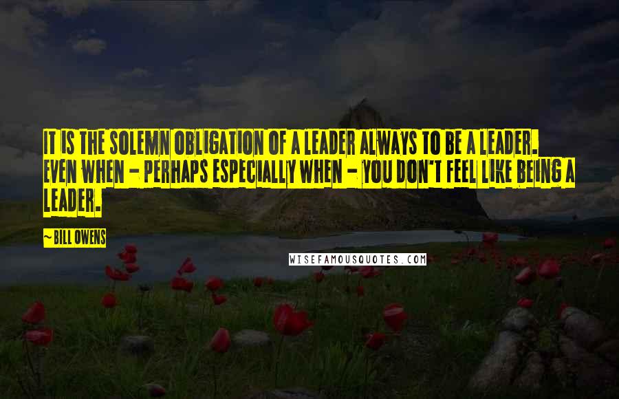 Bill Owens Quotes: It is the solemn obligation of a leader always to be a leader. Even when - perhaps especially when - you don't feel like being a leader.