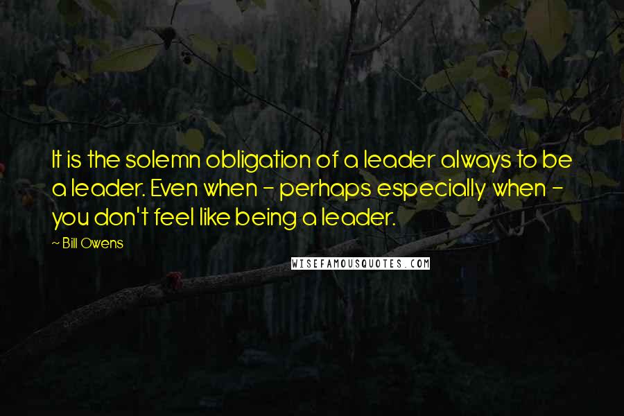 Bill Owens Quotes: It is the solemn obligation of a leader always to be a leader. Even when - perhaps especially when - you don't feel like being a leader.