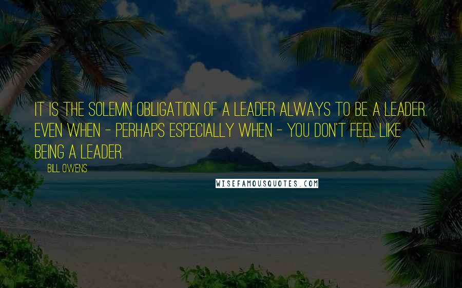 Bill Owens Quotes: It is the solemn obligation of a leader always to be a leader. Even when - perhaps especially when - you don't feel like being a leader.