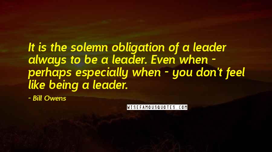 Bill Owens Quotes: It is the solemn obligation of a leader always to be a leader. Even when - perhaps especially when - you don't feel like being a leader.