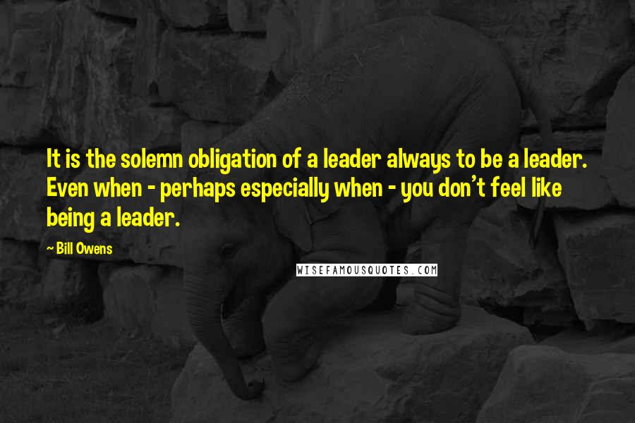 Bill Owens Quotes: It is the solemn obligation of a leader always to be a leader. Even when - perhaps especially when - you don't feel like being a leader.