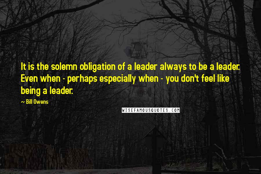 Bill Owens Quotes: It is the solemn obligation of a leader always to be a leader. Even when - perhaps especially when - you don't feel like being a leader.