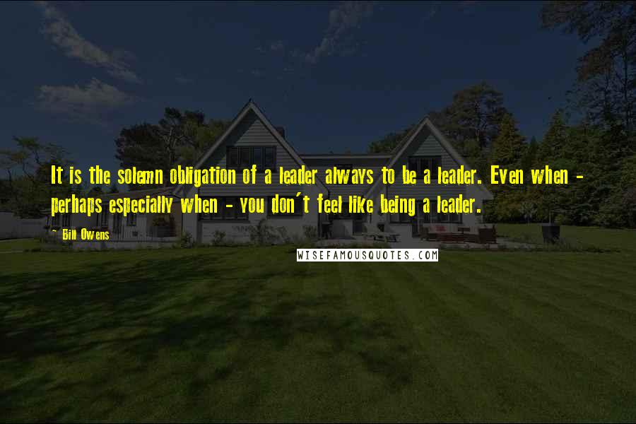 Bill Owens Quotes: It is the solemn obligation of a leader always to be a leader. Even when - perhaps especially when - you don't feel like being a leader.