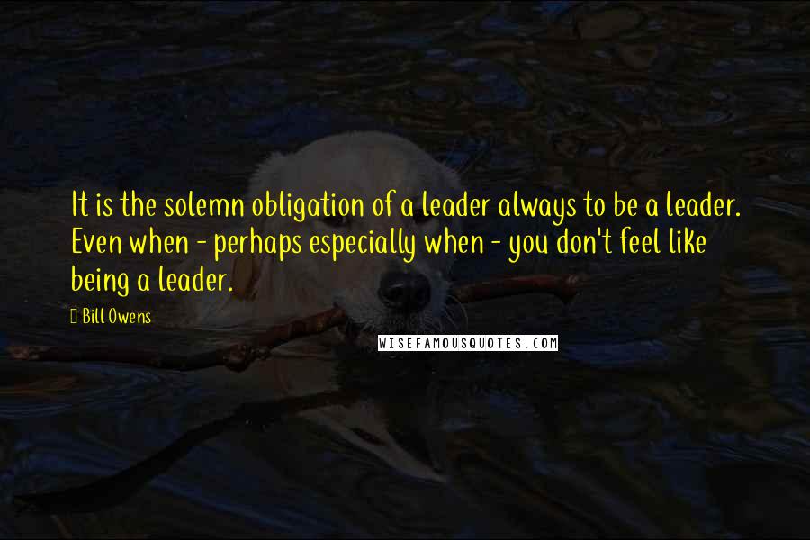 Bill Owens Quotes: It is the solemn obligation of a leader always to be a leader. Even when - perhaps especially when - you don't feel like being a leader.