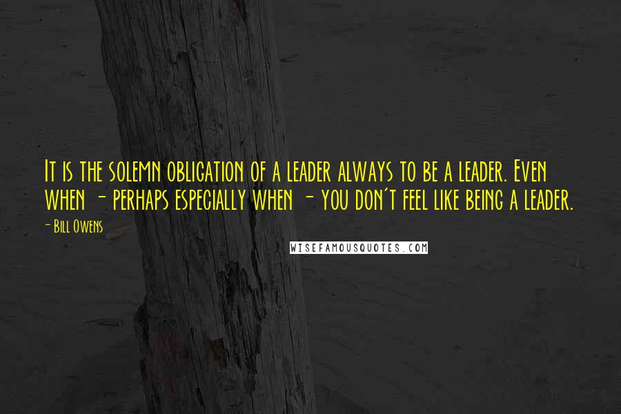 Bill Owens Quotes: It is the solemn obligation of a leader always to be a leader. Even when - perhaps especially when - you don't feel like being a leader.