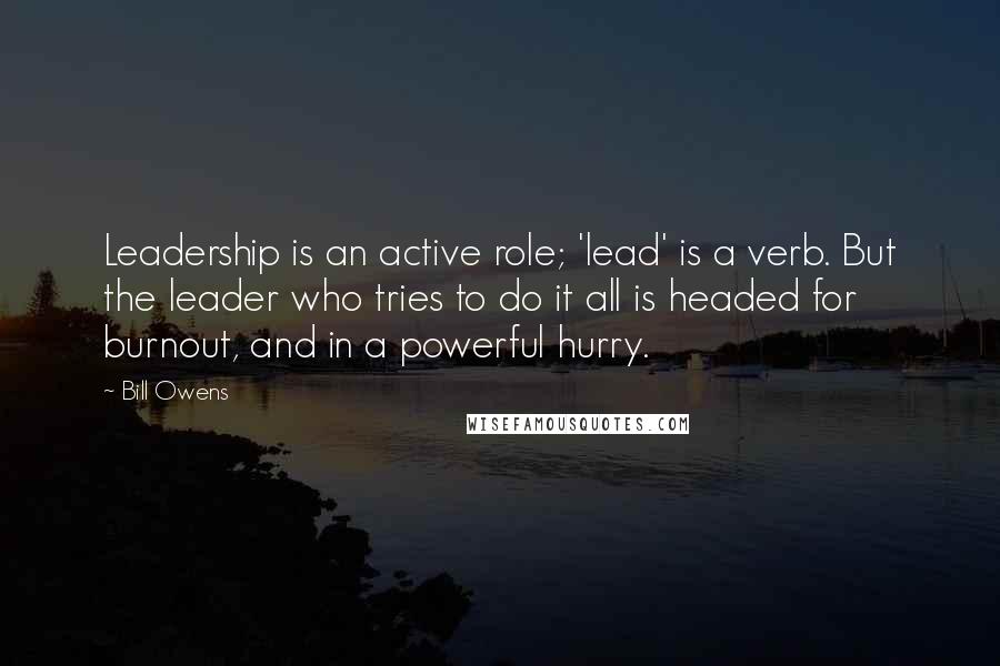 Bill Owens Quotes: Leadership is an active role; 'lead' is a verb. But the leader who tries to do it all is headed for burnout, and in a powerful hurry.