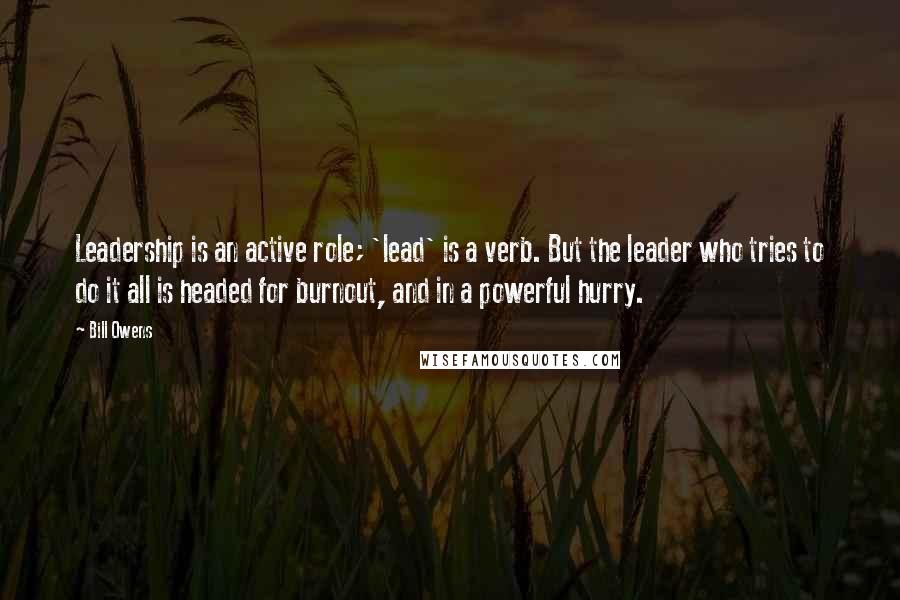 Bill Owens Quotes: Leadership is an active role; 'lead' is a verb. But the leader who tries to do it all is headed for burnout, and in a powerful hurry.