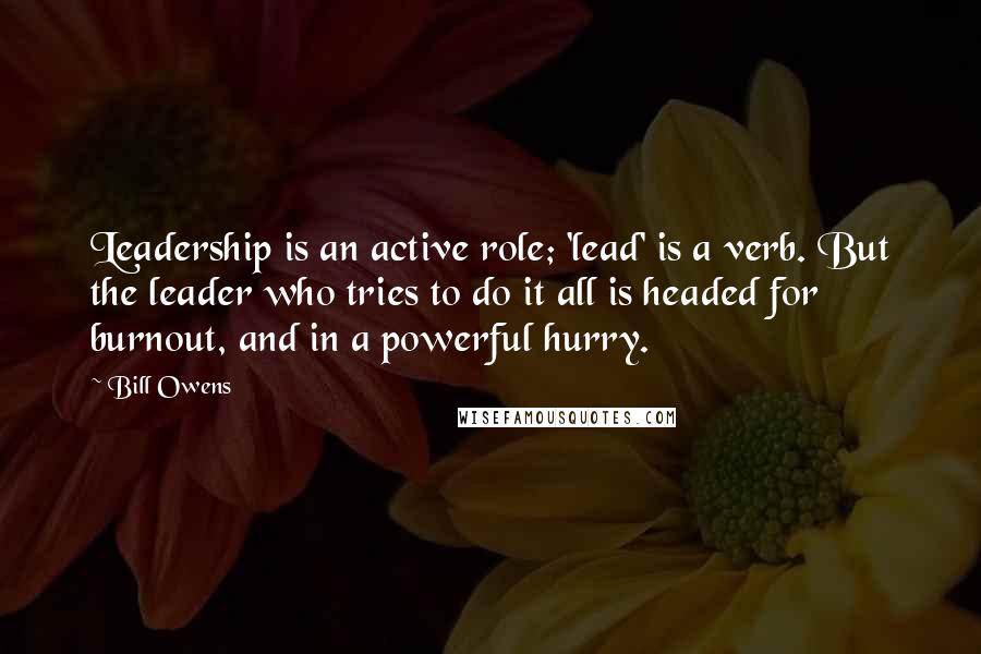 Bill Owens Quotes: Leadership is an active role; 'lead' is a verb. But the leader who tries to do it all is headed for burnout, and in a powerful hurry.