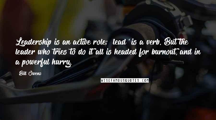 Bill Owens Quotes: Leadership is an active role; 'lead' is a verb. But the leader who tries to do it all is headed for burnout, and in a powerful hurry.