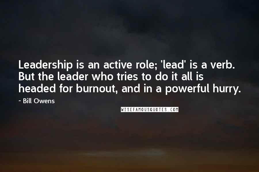 Bill Owens Quotes: Leadership is an active role; 'lead' is a verb. But the leader who tries to do it all is headed for burnout, and in a powerful hurry.