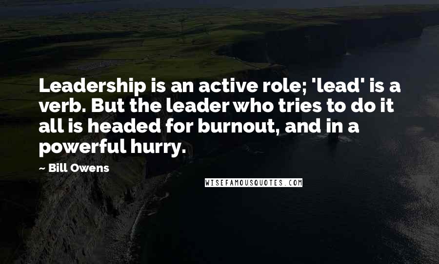 Bill Owens Quotes: Leadership is an active role; 'lead' is a verb. But the leader who tries to do it all is headed for burnout, and in a powerful hurry.