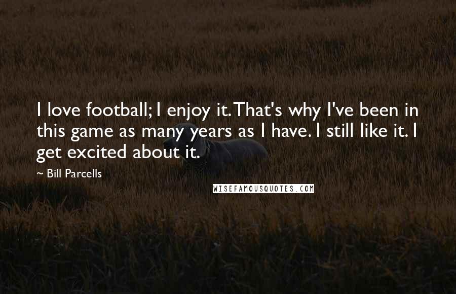 Bill Parcells Quotes: I love football; I enjoy it. That's why I've been in this game as many years as I have. I still like it. I get excited about it.