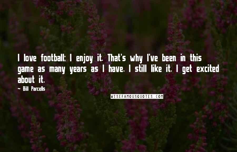 Bill Parcells Quotes: I love football; I enjoy it. That's why I've been in this game as many years as I have. I still like it. I get excited about it.