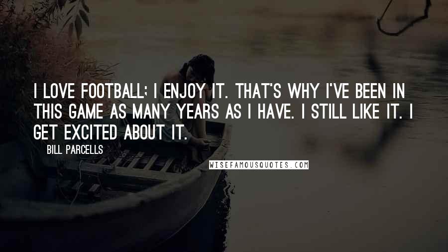 Bill Parcells Quotes: I love football; I enjoy it. That's why I've been in this game as many years as I have. I still like it. I get excited about it.