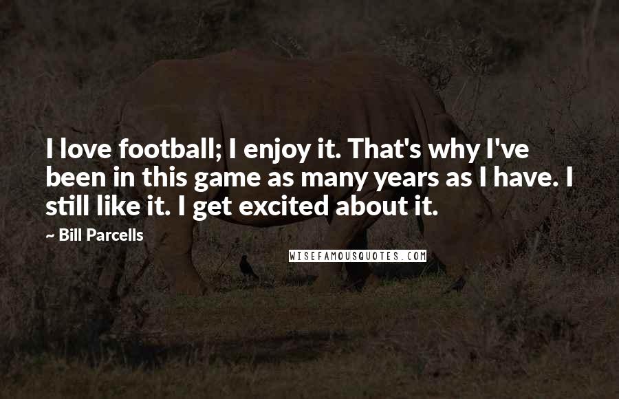 Bill Parcells Quotes: I love football; I enjoy it. That's why I've been in this game as many years as I have. I still like it. I get excited about it.