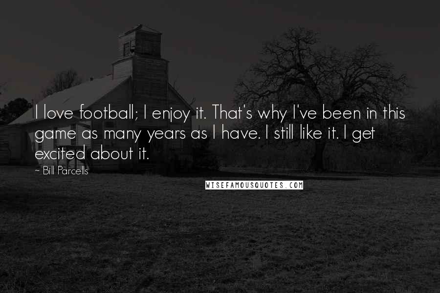 Bill Parcells Quotes: I love football; I enjoy it. That's why I've been in this game as many years as I have. I still like it. I get excited about it.