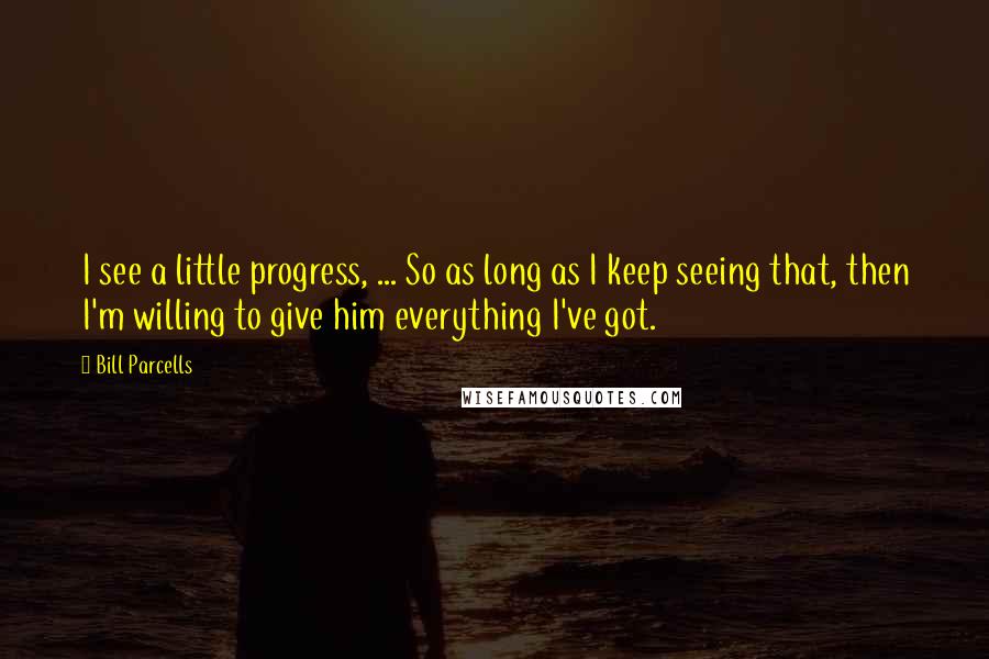 Bill Parcells Quotes: I see a little progress, ... So as long as I keep seeing that, then I'm willing to give him everything I've got.