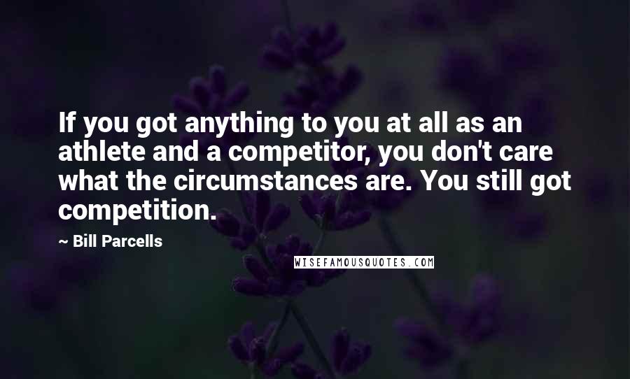 Bill Parcells Quotes: If you got anything to you at all as an athlete and a competitor, you don't care what the circumstances are. You still got competition.