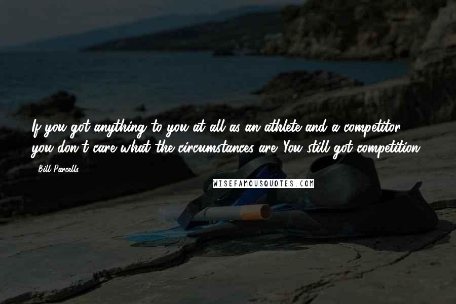 Bill Parcells Quotes: If you got anything to you at all as an athlete and a competitor, you don't care what the circumstances are. You still got competition.