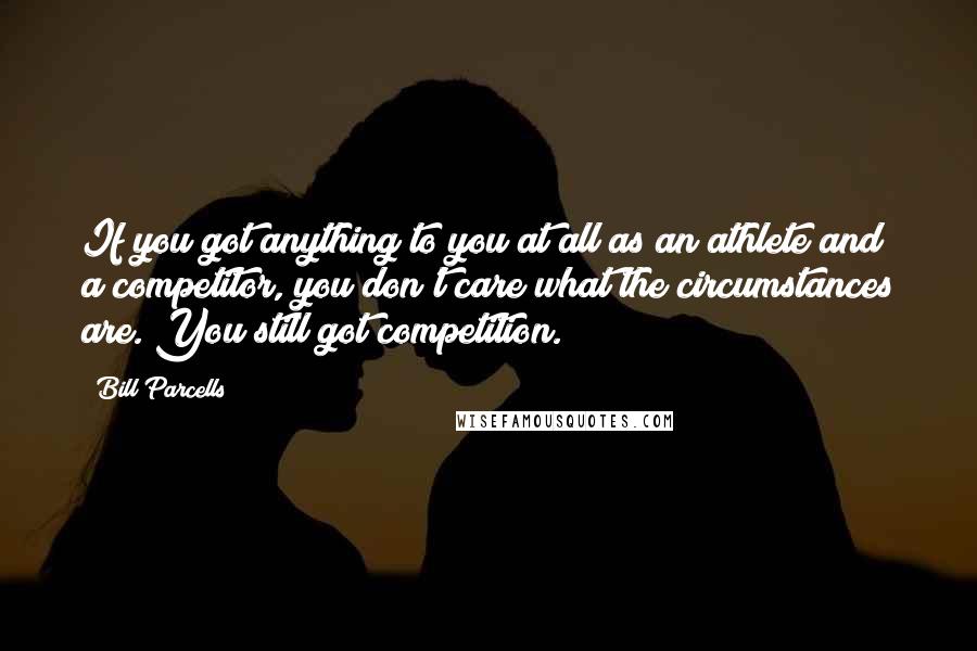 Bill Parcells Quotes: If you got anything to you at all as an athlete and a competitor, you don't care what the circumstances are. You still got competition.