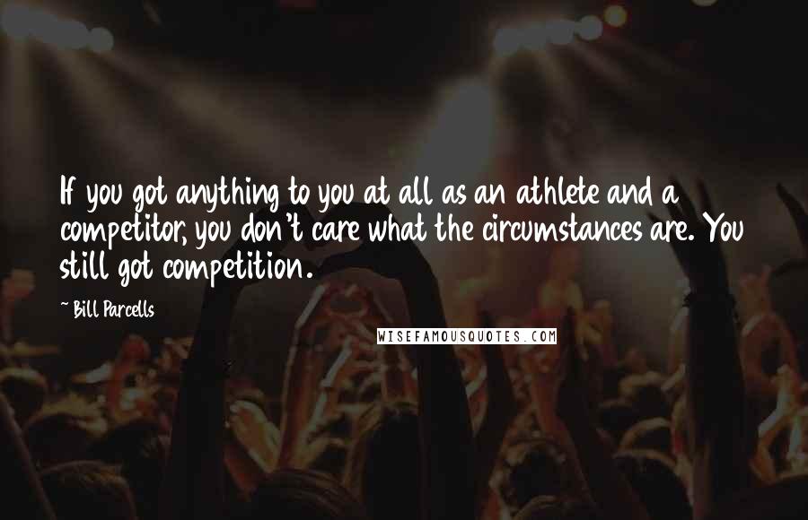 Bill Parcells Quotes: If you got anything to you at all as an athlete and a competitor, you don't care what the circumstances are. You still got competition.