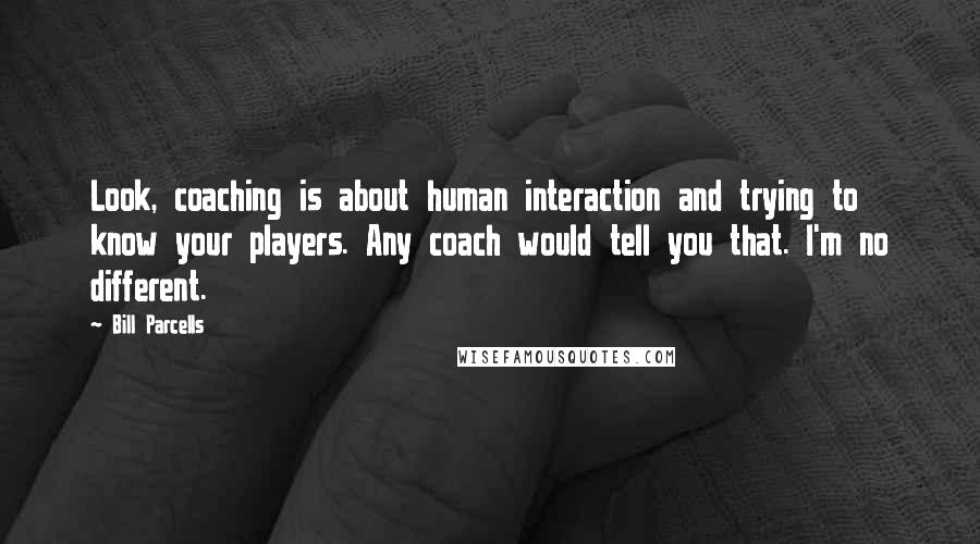 Bill Parcells Quotes: Look, coaching is about human interaction and trying to know your players. Any coach would tell you that. I'm no different.